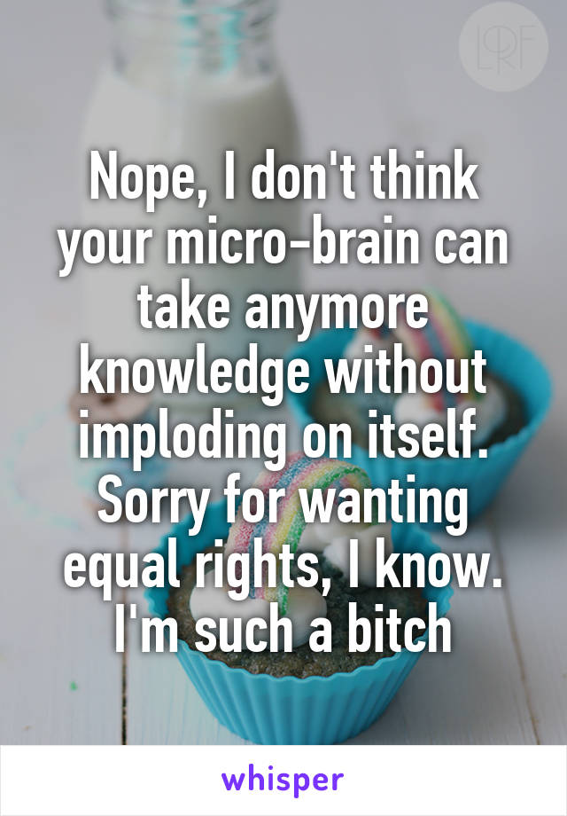 Nope, I don't think your micro-brain can take anymore knowledge without imploding on itself. Sorry for wanting equal rights, I know. I'm such a bitch