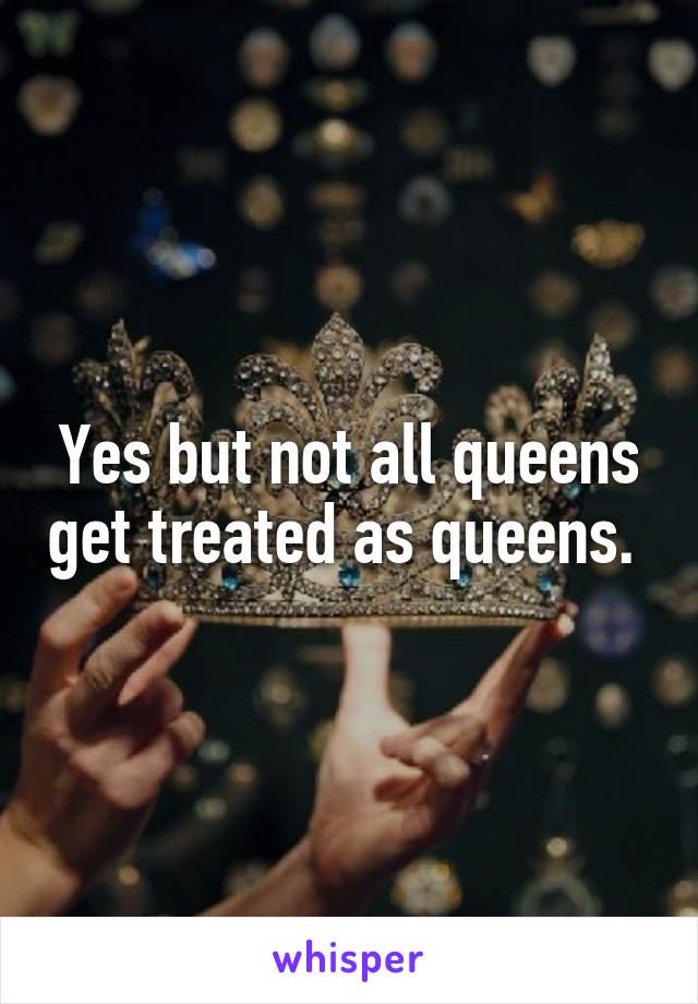 Yes but not all queens get treated as queens. 