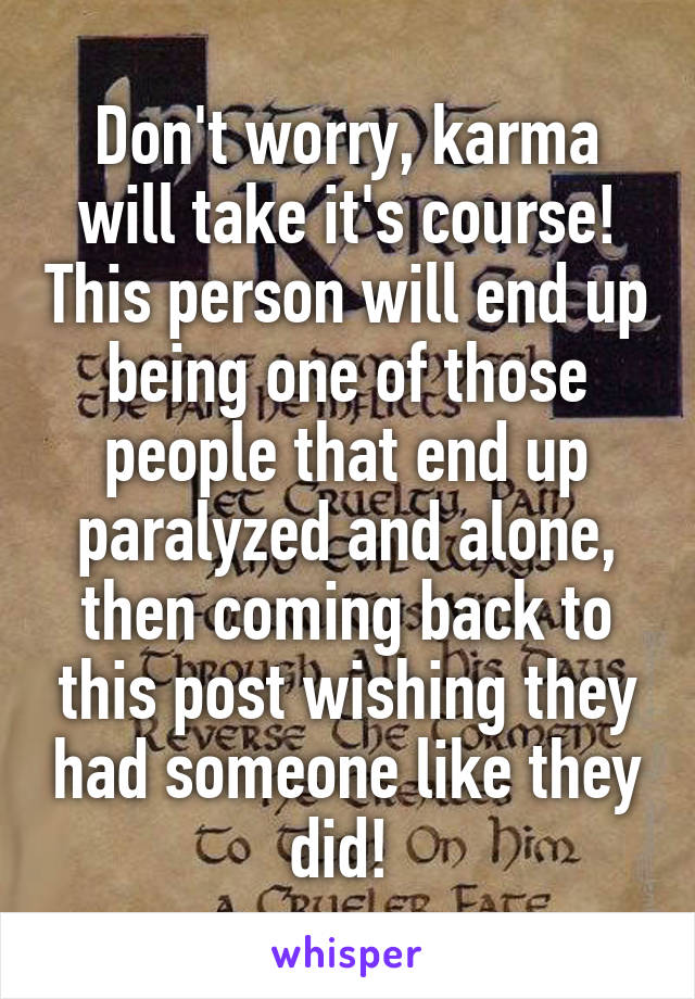 Don't worry, karma will take it's course! This person will end up being one of those people that end up paralyzed and alone, then coming back to this post wishing they had someone like they did! 