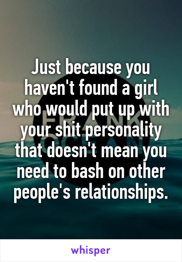 Just because you haven't found a girl who would put up with your shit personality that doesn't mean you need to bash on other people's relationships.