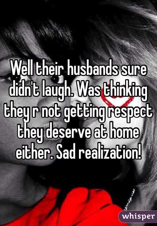 Well their husbands sure didn't laugh. Was thinking they r not getting respect they deserve at home either. Sad realization! 
