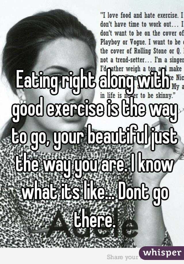 Eating right along with good exercise is the way to go, your beautiful just the way you are. I know what its like... Dont go there.
