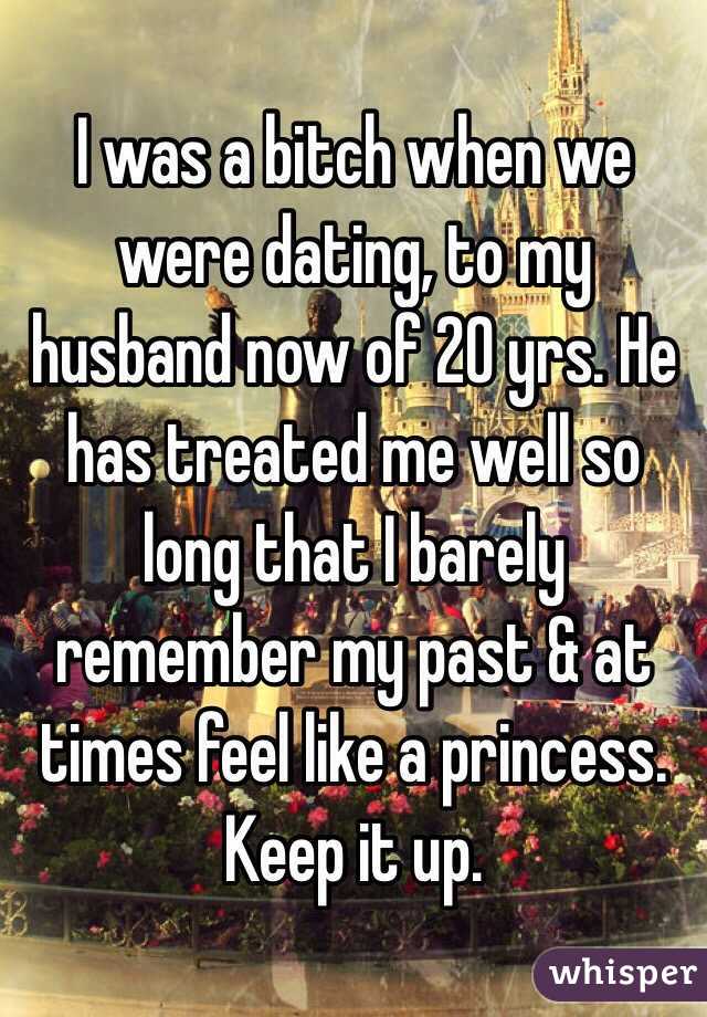 I was a bitch when we were dating, to my husband now of 20 yrs. He has treated me well so long that I barely remember my past & at times feel like a princess. Keep it up.