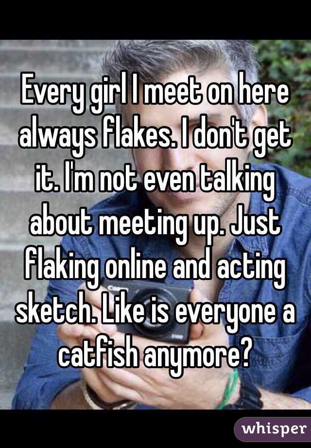 Every girl I meet on here always flakes. I don't get it. I'm not even talking about meeting up. Just flaking online and acting sketch. Like is everyone a catfish anymore?