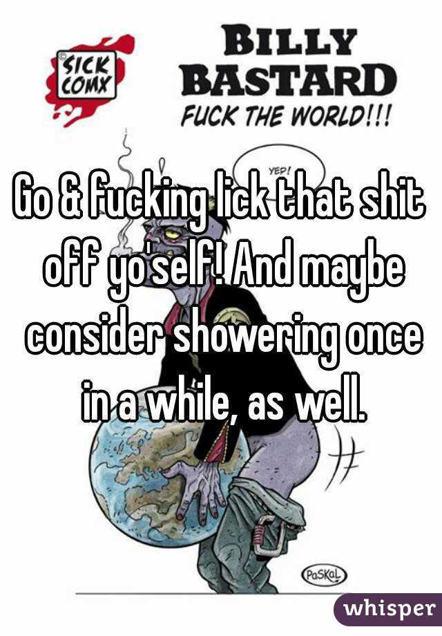 Go & fucking lick that shit off yo'self! And maybe consider showering once in a while, as well.