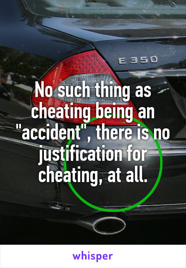 No such thing as cheating being an "accident", there is no justification for cheating, at all.