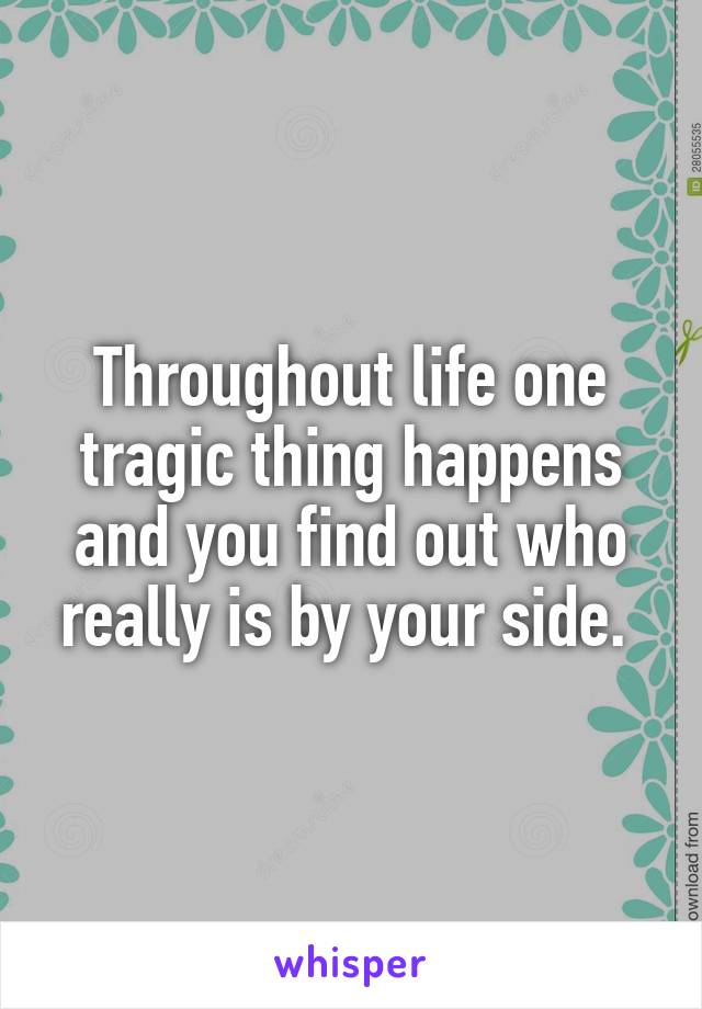 Throughout life one tragic thing happens and you find out who really is by your side. 