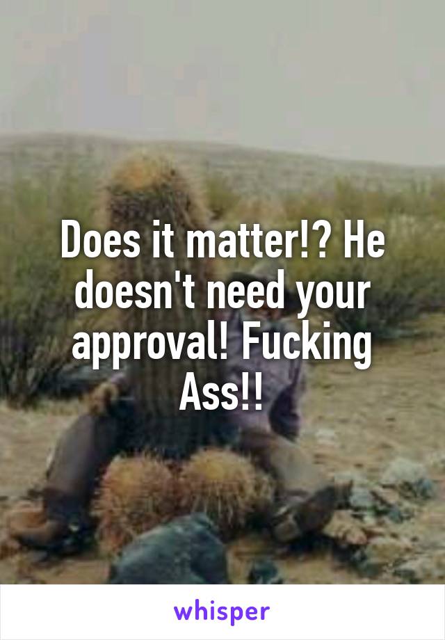 Does it matter!? He doesn't need your approval! Fucking Ass!!