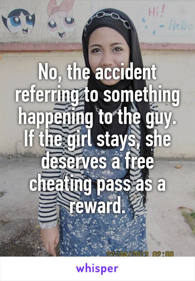 No, the accident referring to something happening to the guy. If the girl stays, she deserves a free cheating pass as a reward.