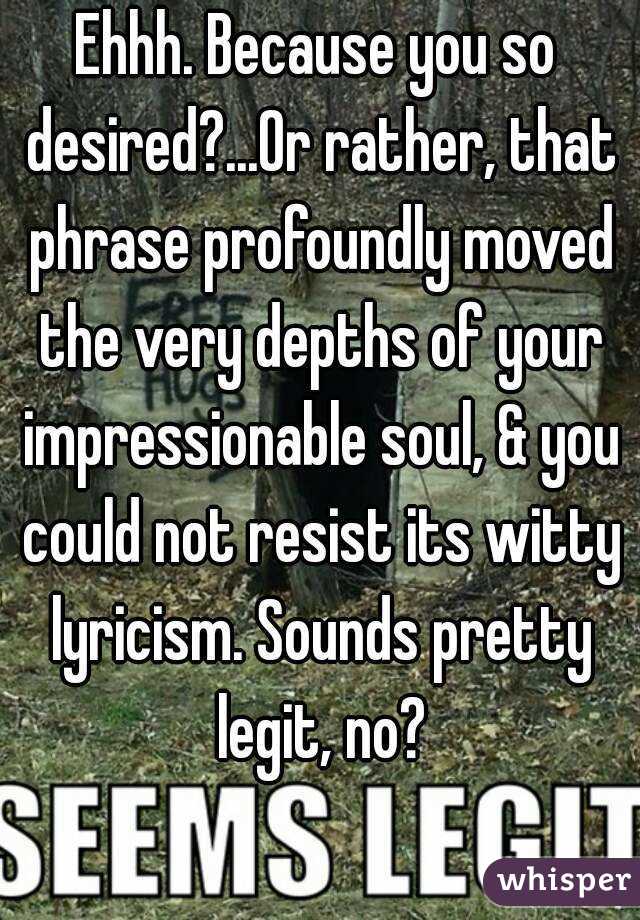 Ehhh. Because you so desired?...Or rather, that phrase profoundly moved the very depths of your impressionable soul, & you could not resist its witty lyricism. Sounds pretty legit, no?