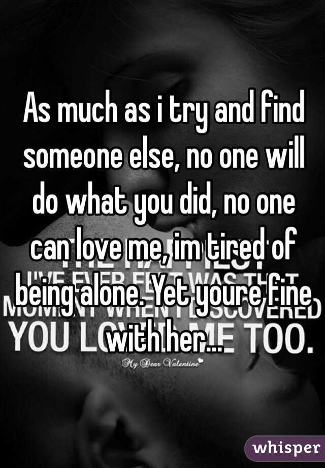 As much as i try and find someone else, no one will do what you did, no one can love me, im tired of being alone. Yet youre fine with her... 