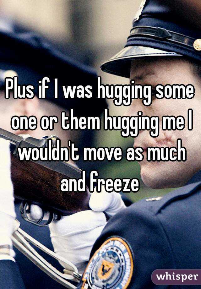 Plus if I was hugging some one or them hugging me I wouldn't move as much and freeze 