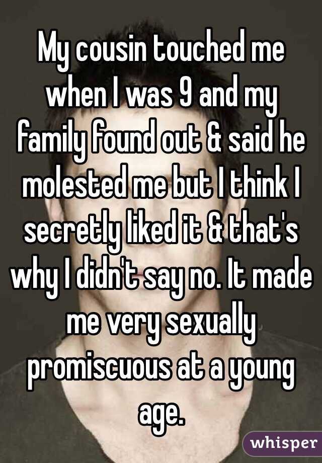 My cousin touched me when I was 9 and my family found out & said he molested me but I think I secretly liked it & that's why I didn't say no. It made me very sexually promiscuous at a young age. 