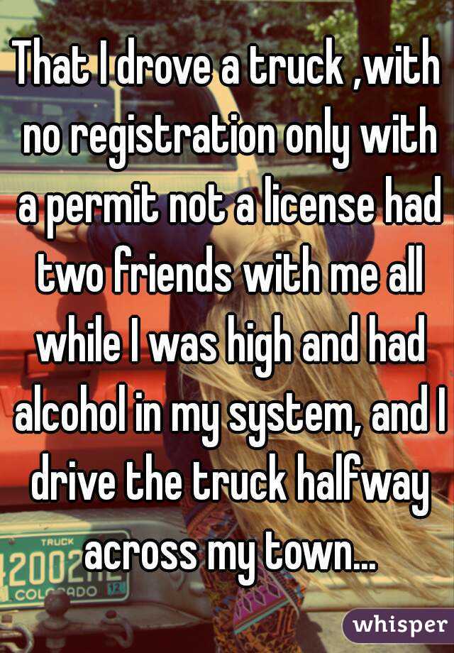 That I drove a truck ,with no registration only with a permit not a license had two friends with me all while I was high and had alcohol in my system, and I drive the truck halfway across my town...