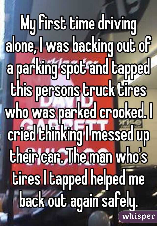 My first time driving alone, I was backing out of a parking spot and tapped this persons truck tires who was parked crooked. I cried thinking I messed up their car. The man who's tires I tapped helped me back out again safely.