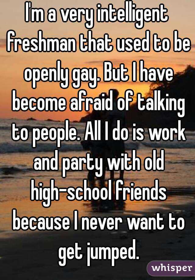 I'm a very intelligent freshman that used to be openly gay. But I have become afraid of talking to people. All I do is work and party with old high-school friends because I never want to get jumped.