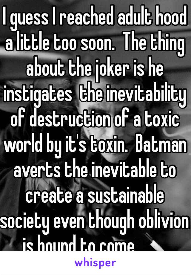 I guess I reached adult hood a little too soon.  The thing about the joker is he instigates  the inevitability of destruction of a toxic world by it's toxin.  Batman averts the inevitable to create a sustainable society even though oblivion is bound to come. 🔪