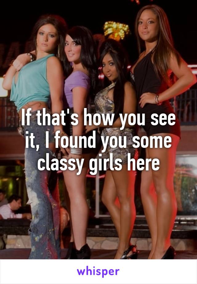 If that's how you see it, I found you some classy girls here