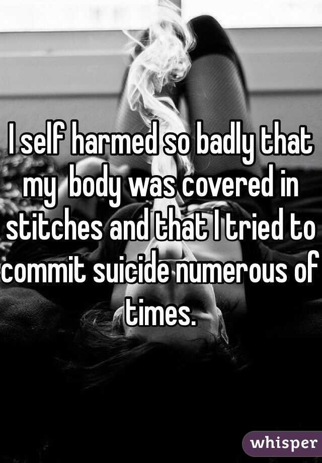 I self harmed so badly that my  body was covered in stitches and that I tried to commit suicide numerous of times.