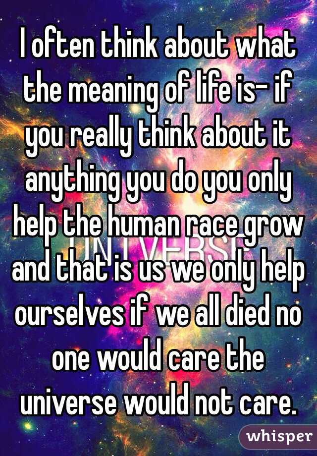 I often think about what the meaning of life is- if you really think about it anything you do you only help the human race grow and that is us we only help ourselves if we all died no one would care the universe would not care.