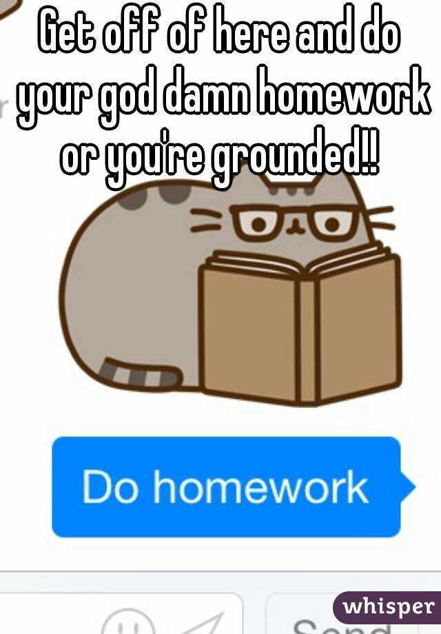 Get off of here and do your god damn homework or you're grounded!! 