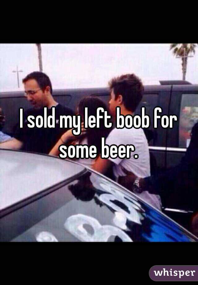 I sold my left boob for some beer. 