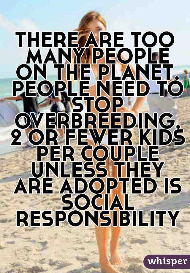 THERE ARE TOO MANY PEOPLE ON THE PLANET. PEOPLE NEED TO STOP OVERBREEDING. 2 OR FEWER KIDS PER COUPLE UNLESS THEY ARE ADOPTED IS SOCIAL RESPONSIBILITY