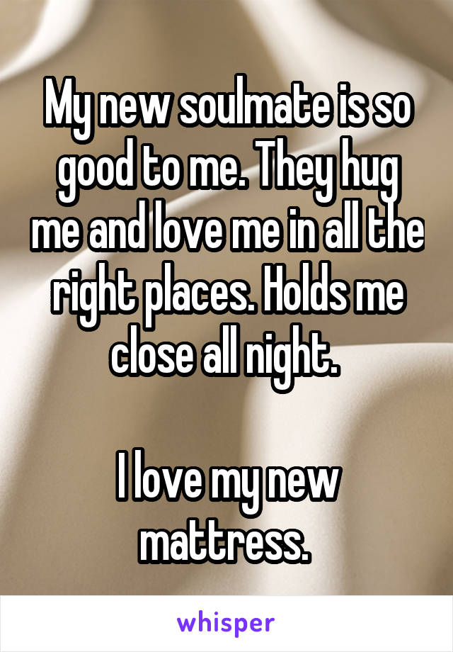 My new soulmate is so good to me. They hug me and love me in all the right places. Holds me close all night. 

I love my new mattress. 