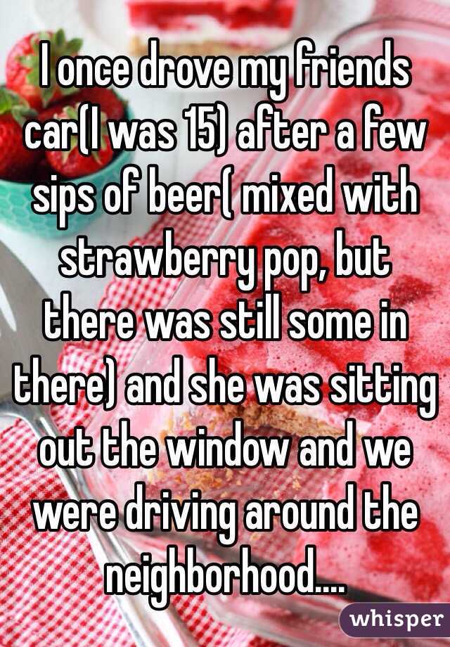 I once drove my friends car(I was 15) after a few sips of beer( mixed with strawberry pop, but there was still some in there) and she was sitting out the window and we were driving around the neighborhood.... 