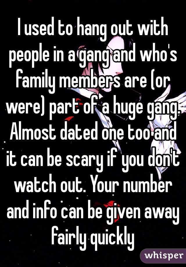 I used to hang out with people in a gang and who's family members are (or were) part of a huge gang. Almost dated one too and it can be scary if you don't watch out. Your number and info can be given away fairly quickly 