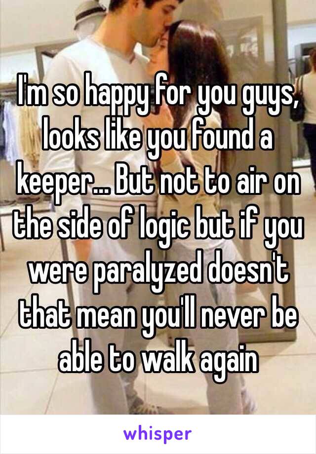 I'm so happy for you guys, looks like you found a keeper… But not to air on the side of logic but if you were paralyzed doesn't that mean you'll never be able to walk again