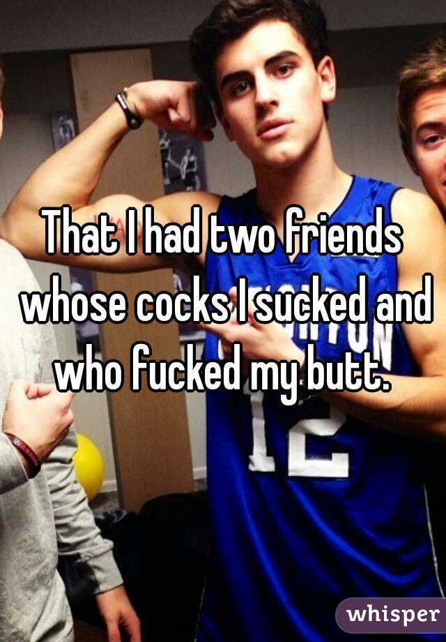 That I had two friends whose cocks I sucked and who fucked my butt. 