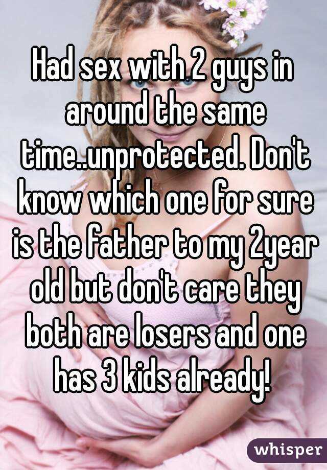 Had sex with 2 guys in around the same time..unprotected. Don't know which one for sure is the father to my 2year old but don't care they both are losers and one has 3 kids already! 