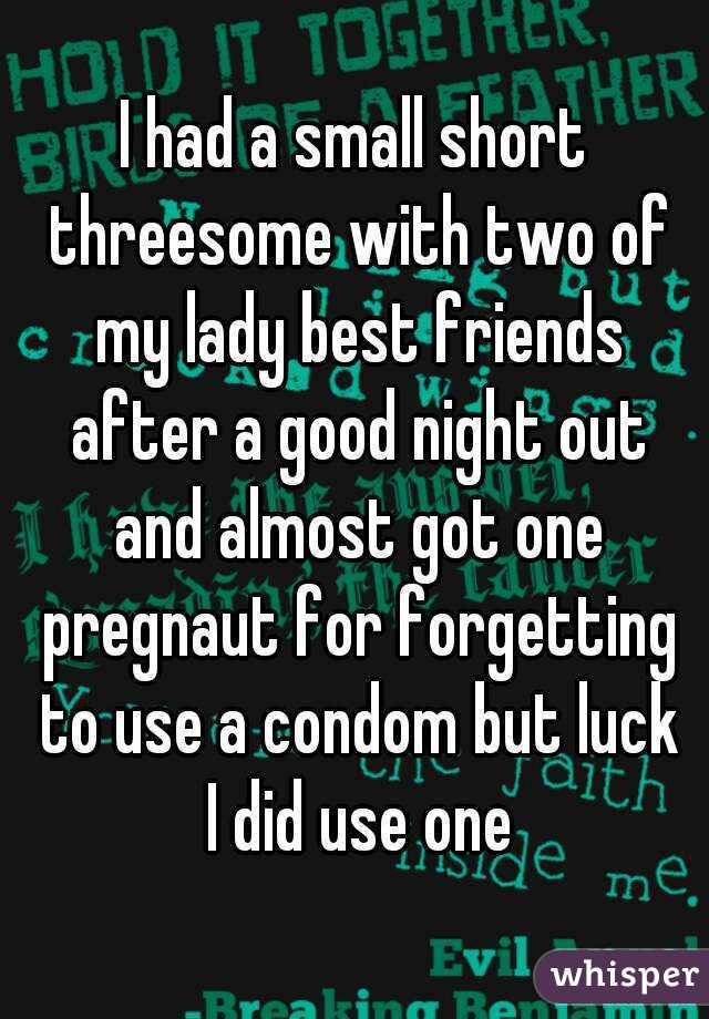 I had a small short threesome with two of my lady best friends after a good night out and almost got one pregnaut for forgetting to use a condom but luck I did use one