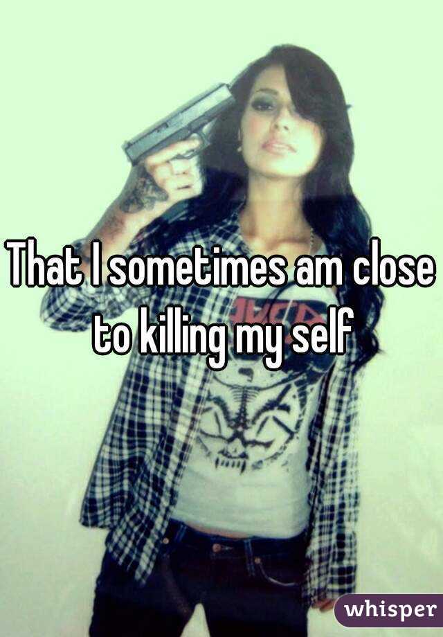 That I sometimes am close to killing my self