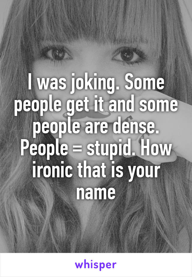 I was joking. Some people get it and some people are dense. People = stupid. How ironic that is your name