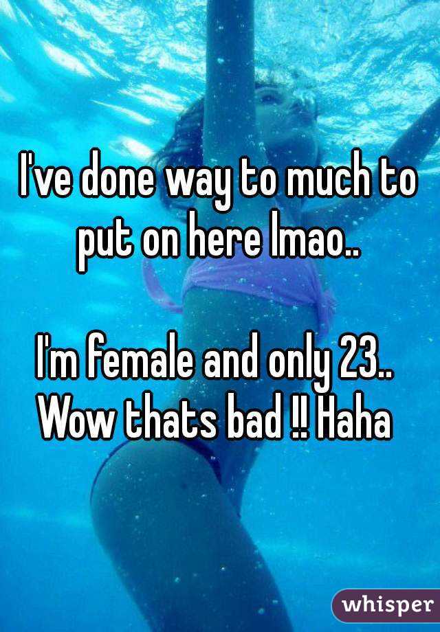 I've done way to much to put on here lmao.. 

I'm female and only 23.. 
Wow thats bad !! Haha 