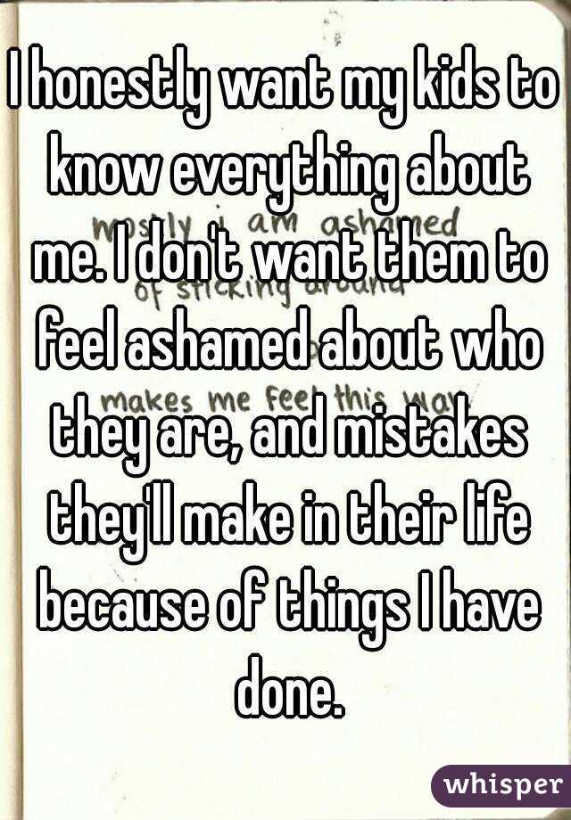 I honestly want my kids to know everything about me. I don't want them to feel ashamed about who they are, and mistakes they'll make in their life because of things I have done.