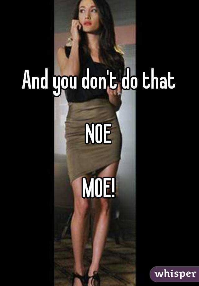 And you don't do that

NOE

MOE!