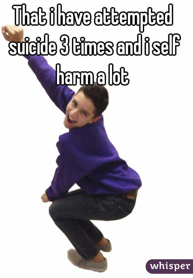 That i have attempted suicide 3 times and i self harm a lot 