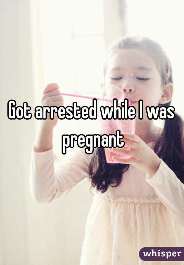 Got arrested while I was pregnant