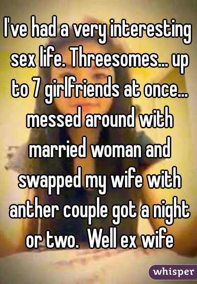 I've had a very interesting sex life. Threesomes... up to 7 girlfriends at once... messed around with married woman and swapped my wife with anther couple got a night or two.  Well ex wife