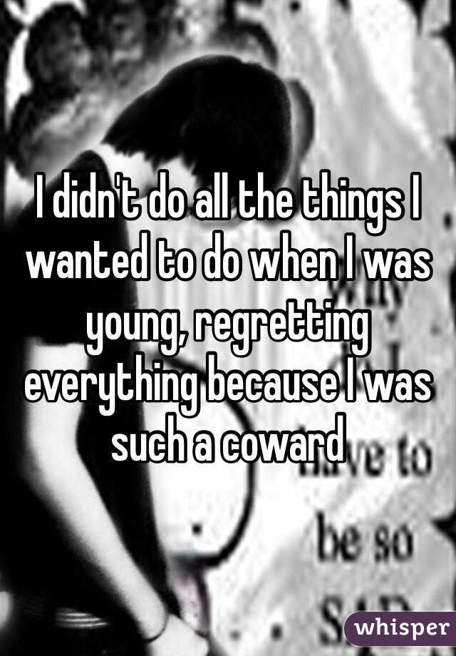 I didn't do all the things I wanted to do when I was young, regretting everything because I was such a coward 