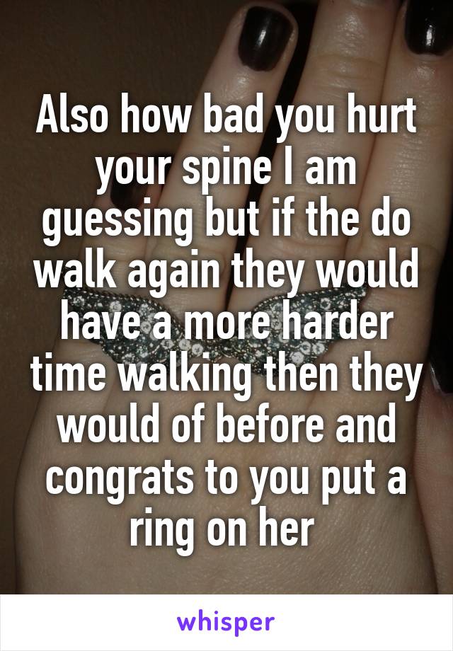 Also how bad you hurt your spine I am guessing but if the do walk again they would have a more harder time walking then they would of before and congrats to you put a ring on her 