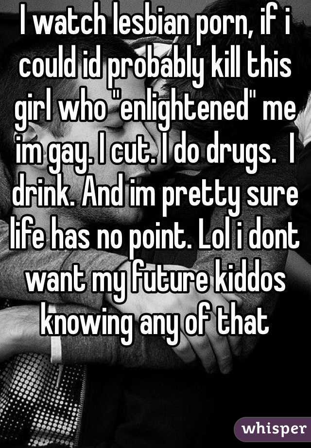 I watch lesbian porn, if i could id probably kill this girl who "enlightened" me im gay. I cut. I do drugs.  I drink. And im pretty sure life has no point. Lol i dont want my future kiddos knowing any of that