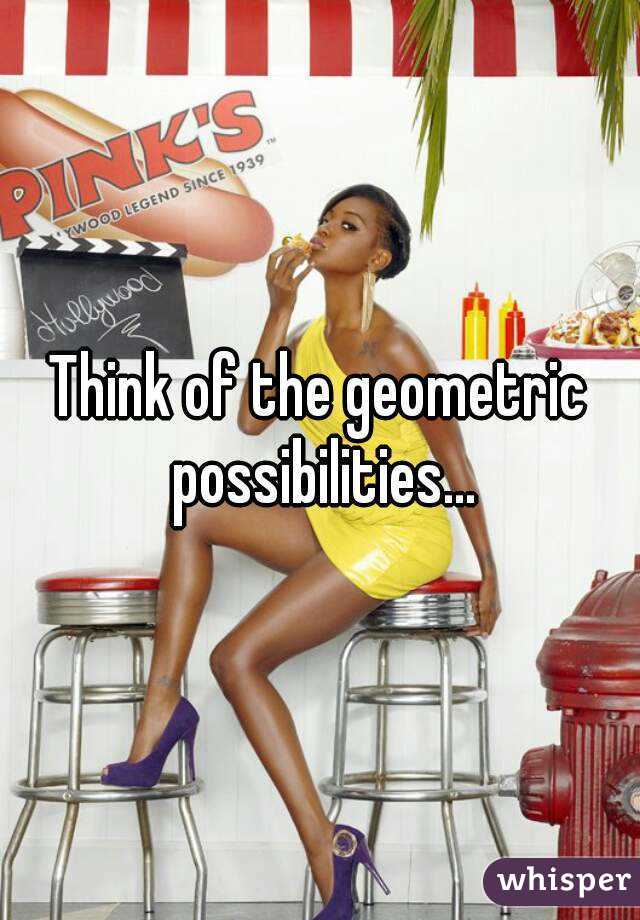 Think of the geometric possibilities...