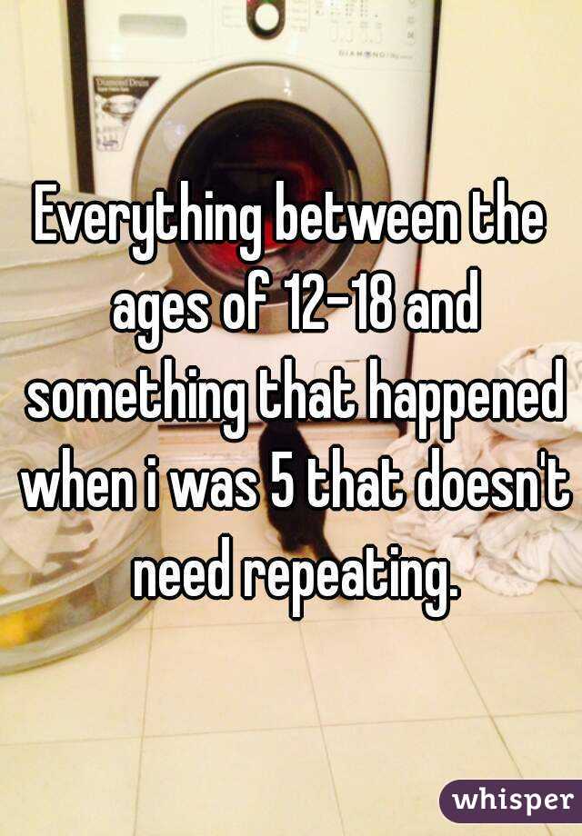 Everything between the ages of 12-18 and something that happened when i was 5 that doesn't need repeating.