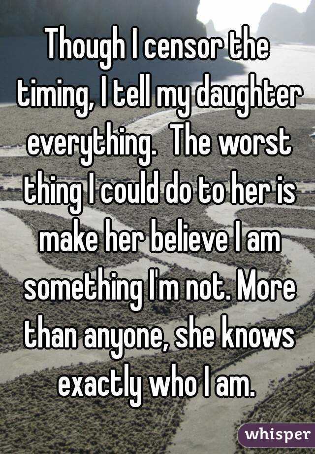 Though I censor the timing, I tell my daughter everything.  The worst thing I could do to her is make her believe I am something I'm not. More than anyone, she knows exactly who I am. 