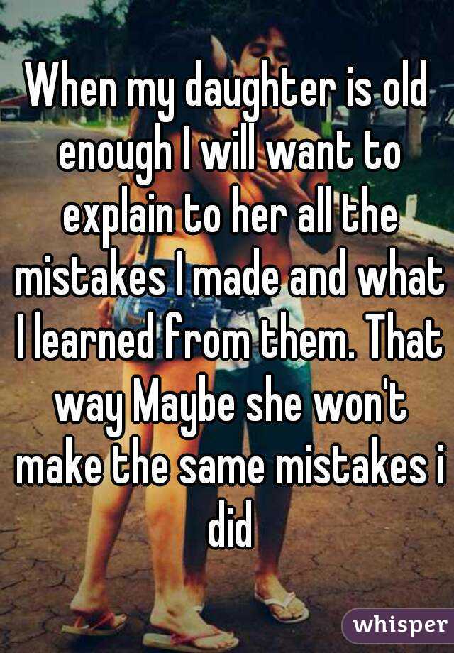 When my daughter is old enough I will want to explain to her all the mistakes I made and what I learned from them. That way Maybe she won't make the same mistakes i did