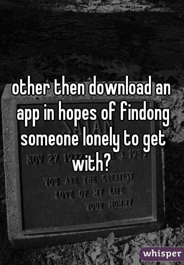 other then download an app in hopes of findong someone lonely to get with? 